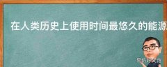 在人类历史上使用时间最悠久的能源形式是什么